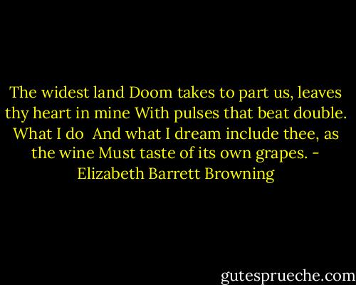 The widest land<br />Doom takes to part us, leaves thy heart in mine<br />With pulses that beat double. What I do <br />And what I dream include thee, as the wine<br />Must taste of its own grapes. - Elizabeth Barrett Browning