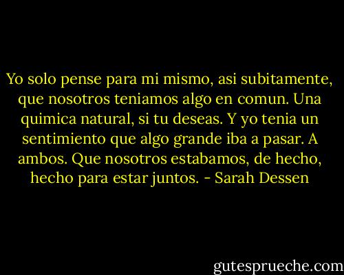 Yo solo pense para mi mismo, asi subitamente, que nosotros teniamos algo en comun. Una quimica natural, si tu deseas. Y yo tenia un sentimiento que algo grande iba a pasar. A ambos. Que nosotros estabamos, de hecho, hecho para estar juntos. - Sarah Dessen