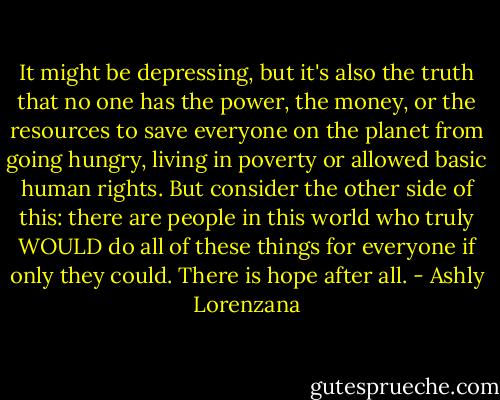 It might be depressing, but it's also the truth that no one has the power, the money, or the resources to save everyone on the planet from going hungry, living in poverty or allowed basic human rights. But consider the other side of this: there are people in this world who truly WOULD do all of these things for everyone if only they could. There is hope after all. - Ashly Lorenzana