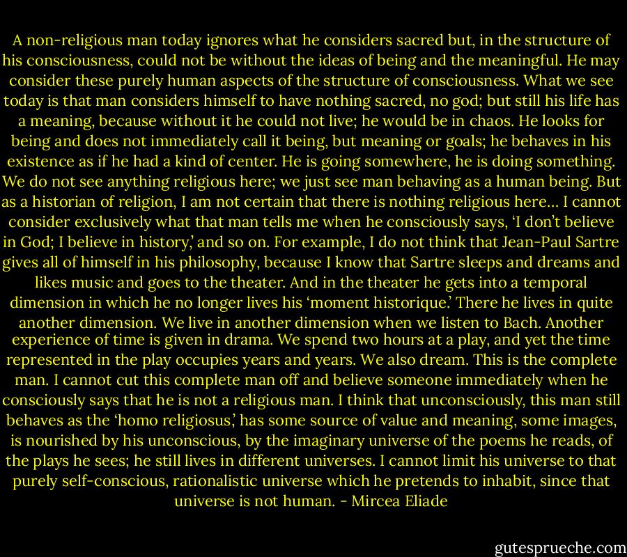 A non-religious man today ignores what he considers sacred but, in the structure of his consciousness, could not be without the ideas of being and the meaningful. He may consider these purely human aspects of the structure of consciousness. What we see today is that man considers himself to have nothing sacred, no god; but still his life has a meaning, because without it he could not live; he would be in chaos. He looks for being and does not immediately call it being, but meaning or goals; he behaves in his existence as if he had a kind of center. He is going somewhere, he is doing something. We do not see anything religious here; we just see man behaving as a human being. But as a historian of religion, I am not certain that there is nothing religious here…<br />I cannot consider exclusively what that man tells me when he consciously says, ‘I don’t believe in God; I believe in history,’ and so on. For example, I do not think that Jean-Paul Sartre gives all of himself in his philosophy, because I know that Sartre sleeps and dreams and likes music and goes to the theater. And in the theater he gets into a temporal dimension in which he no longer lives his ‘moment historique.’ There he lives in quite another dimension. We live in another dimension when we listen to Bach. Another experience of time is given in drama. We spend two hours at a play, and yet the time represented in the play occupies years and years. We also dream. This is the complete man. I cannot cut this complete man off and believe someone immediately when he consciously says that he is not a religious man. I think that unconsciously, this man still behaves as the ‘homo religiosus,’ has some source of value and meaning, some images, is nourished by his unconscious, by the imaginary universe of the poems he reads, of the plays he sees; he still lives in different universes. I cannot limit his universe to that purely self-conscious, rationalistic universe which he pretends to inhabit, since that universe is not human. - Mircea Eliade