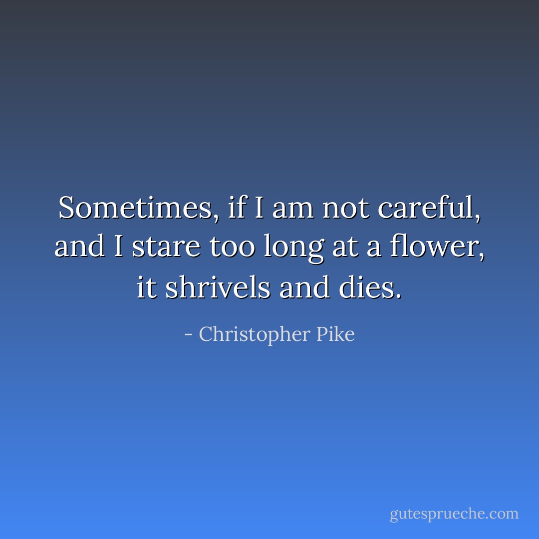 Sometimes, if I am not careful, and I stare too long at a flower, it shrivels and dies. - Christopher Pike