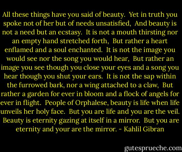 All these things have you said of beauty. <br />Yet in truth you spoke not of her but of needs unsatisfied, <br />And beauty is not a need but an ecstasy. <br />It is not a mouth thirsting nor an empty hand stretched forth, <br />But rather a heart enflamed and a soul enchanted. <br />It is not the image you would see nor the song you would hear, <br />But rather an image you see though you close your eyes and a song you hear though you shut your ears. <br />It is not the sap within the furrowed bark, nor a wing attached to a claw, <br />But rather a garden for ever in bloom and a flock of angels for ever in flight. <br />People of Orphalese, beauty is life when life unveils her holy face. <br />But you are life and you are the veil. <br />Beauty is eternity gazing at itself in a mirror. <br />But you are eternity and your are the mirror. - Kahlil Gibran