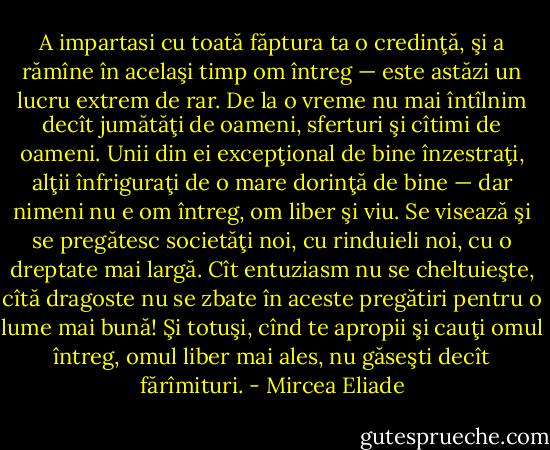 A impartasi cu toată făptura ta o credinţă, şi a rămîne în acelaşi timp om întreg — este astăzi un lucru extrem de rar. De la o vreme nu mai întîlnim decît jumătăţi de oameni, sferturi şi cîtimi de oameni. Unii din ei excepţional de bine înzestraţi, alţii înfriguraţi de o mare dorinţă de bine — dar nimeni nu e om întreg, om liber şi viu. Se visează şi se pregătesc societăţi noi, cu rinduieli noi, cu o dreptate mai largă. Cît entuziasm nu se cheltuieşte, cîtă dragoste nu se zbate în aceste pregătiri pentru o lume mai bună! Şi totuşi, cînd te apropii şi cauţi omul întreg, omul liber mai ales, nu găseşti decît fărîmituri. - Mircea Eliade