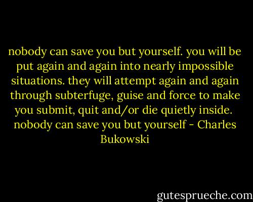 nobody can save you but<br />yourself.<br />you will be put again and again<br />into nearly impossible<br />situations.<br />they will attempt again and again<br />through subterfuge, guise and<br />force<br />to make you submit, quit and/or die quietly<br />inside.<br /><br />nobody can save you but<br />yourself - Charles Bukowski