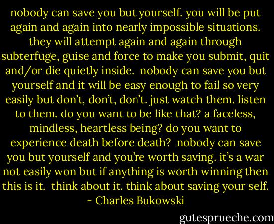 nobody can save you but<br />yourself.<br />you will be put again and again<br />into nearly impossible<br />situations.<br />they will attempt again and again<br />through subterfuge, guise and<br />force<br />to make you submit, quit and/or die quietly<br />inside.<br /><br />nobody can save you but<br />yourself<br />and it will be easy enough to fail<br />so very easily<br />but don’t, don’t, don’t.<br />just watch them.<br />listen to them.<br />do you want to be like that?<br />a faceless, mindless, heartless<br />being?<br />do you want to experience<br />death before death?<br /><br />nobody can save you but<br />yourself<br />and you’re worth saving.<br />it’s a war not easily won<br />but if anything is worth winning then<br />this is it.<br /><br />think about it.<br />think about saving your self. - Charles Bukowski