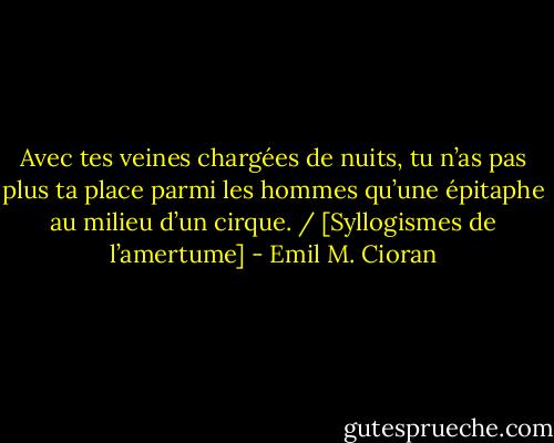 Avec tes veines chargées de nuits, tu n’as pas plus ta place parmi les hommes qu’une épitaphe au milieu d’un cirque. / [Syllogismes de l’amertume] - Emil M. Cioran