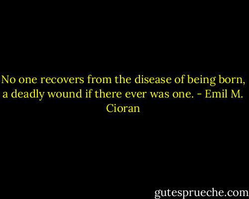 No one recovers from the disease of being born, a deadly wound if there ever was one. - Emil M. Cioran