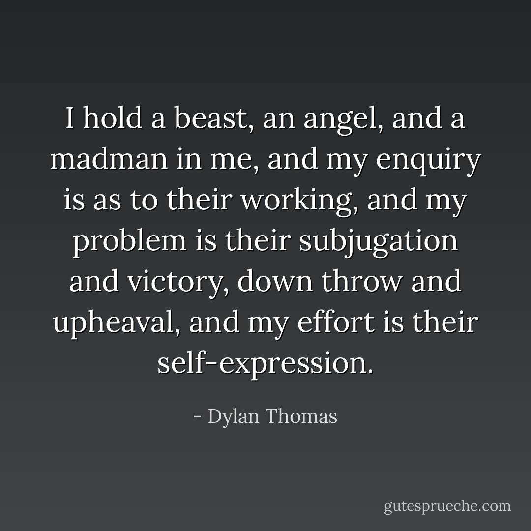 I hold a beast, an angel, and a madman in me, and my enquiry is as to their working, and my problem is their subjugation and victory, down throw and upheaval, and my effort is their self-expression. - Dylan Thomas