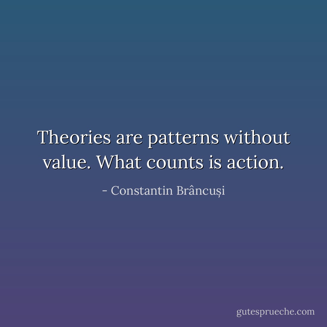 Theories are patterns without value. What counts is action. - Constantin Brâncuși