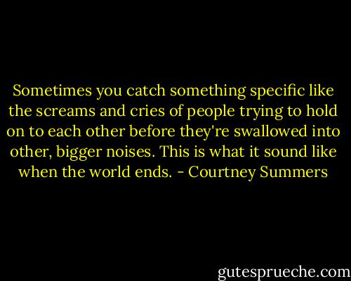 Sometimes you catch something specific like the screams and cries of people trying to hold on to each other before they're swallowed into other, bigger noises.<br />This is what it sound like when the world ends. - Courtney Summers