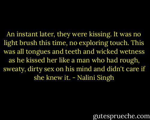 An instant later, they were kissing. It was no light brush this time, no exploring touch. This was all tongues and teeth and wicked wetness as he kissed her like a man who had rough, sweaty, dirty sex on his mind and didn't care if she knew it. - Nalini Singh