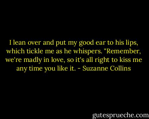 I lean over and put my good ear to his lips, which tickle me as he whispers. "Remember, we're madly in love, so it's all right to kiss me any time you like it. - Suzanne Collins