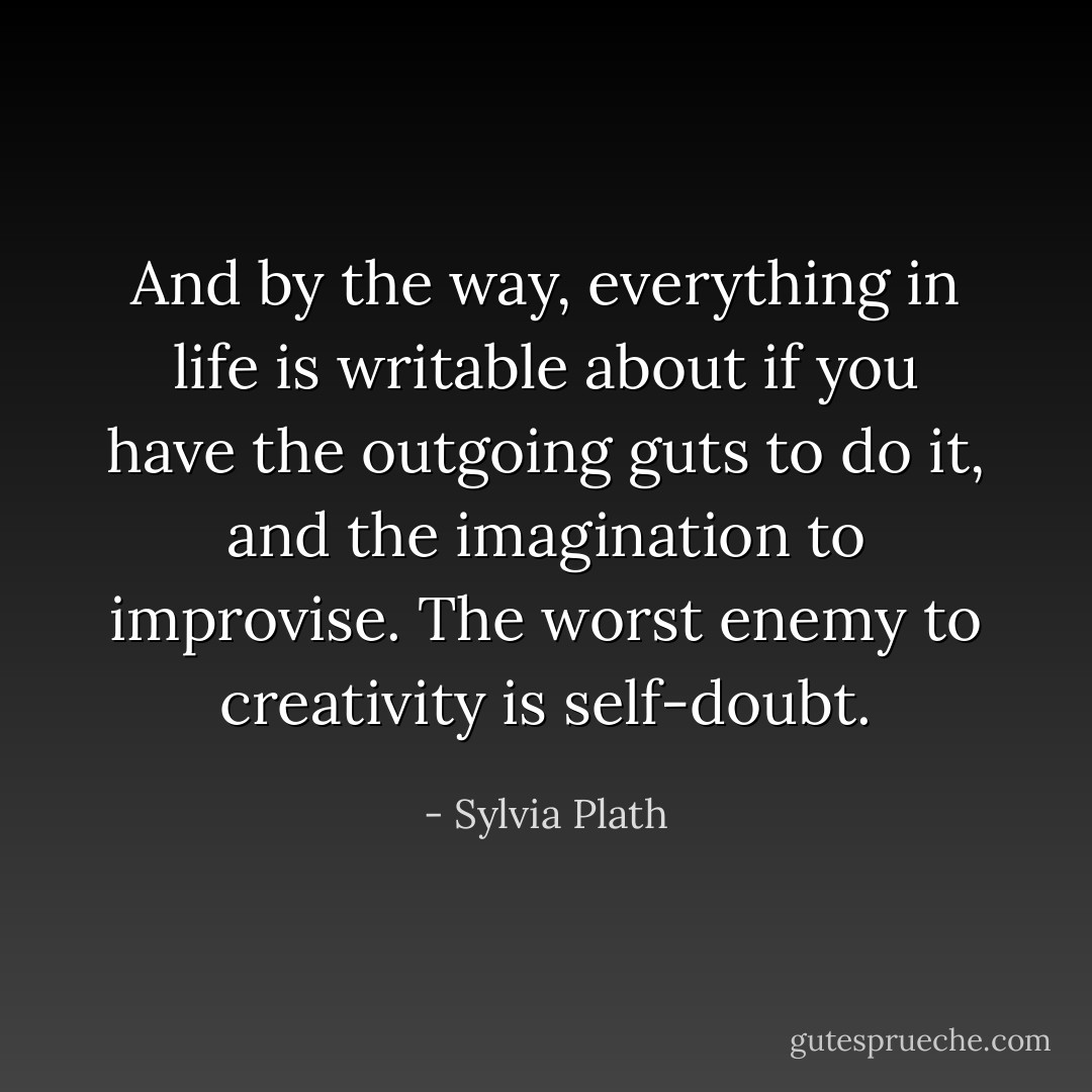 And by the way, everything in life is writable about if you have the outgoing guts to do it, and the imagination to improvise. The worst enemy to creativity is self-doubt. - Sylvia Plath
