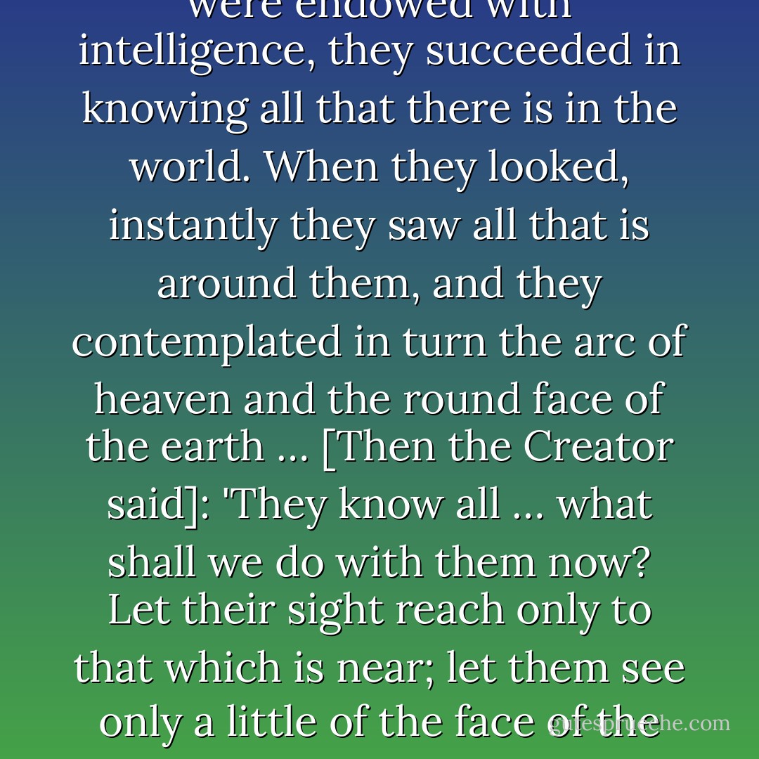 The first men to be created and formed were called the Sorcerer of Fatal Laughter, the Sorcerer of Night, Unkempt, and the Black Sorcerer … They were endowed with intelligence, they succeeded in knowing all that there is in the world. When they looked, instantly they saw all that is around them, and they contemplated in turn the arc of heaven and the round face of the earth … [Then the Creator said]: 'They know all … what shall we do with them now? Let their sight reach only to that which is near; let them see only a little of the face of the earth!… Are they not by nature simple creatures of our making? Must they also be gods? - Anonymous