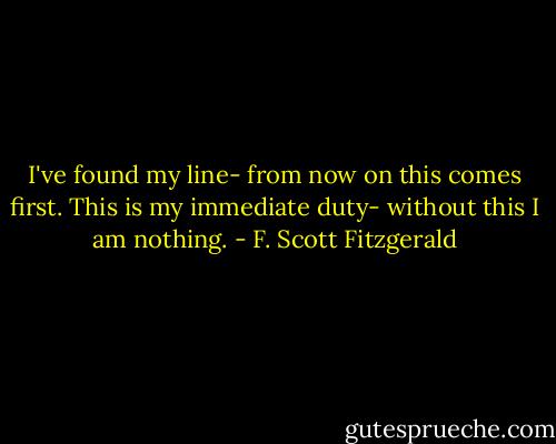 I've found my line- from now on this comes first. This is my immediate duty- without this I am nothing. - F. Scott Fitzgerald