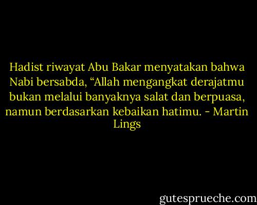 Hadist riwayat Abu Bakar menyatakan bahwa Nabi bersabda, “Allah mengangkat derajatmu bukan melalui banyaknya salat dan berpuasa, namun berdasarkan kebaikan hatimu. - Martin Lings
