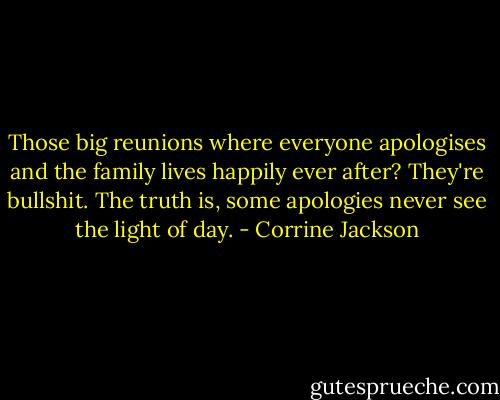 Those big reunions where everyone apologises and the family lives happily ever after? They're bullshit. The truth is, some apologies never see the light of day. - Corrine Jackson