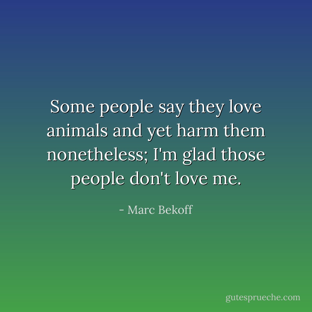 Some people say they love animals and yet harm them nonetheless; I'm glad those people don't love me. - Marc Bekoff