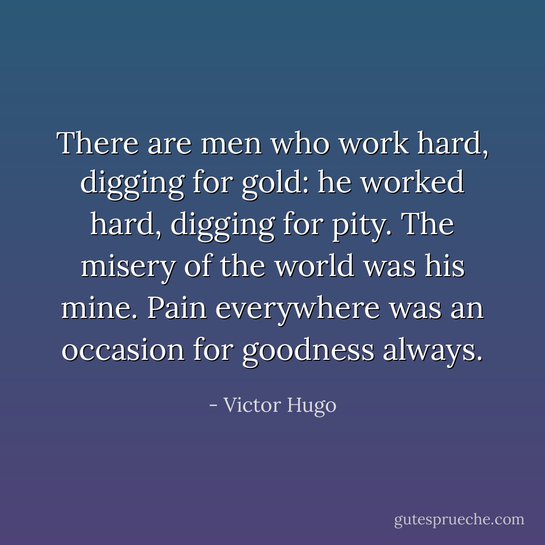 There are men who work hard, digging for gold: he worked hard, digging for pity. The misery of the world was his mine. Pain everywhere was an occasion for goodness always. - Victor Hugo
