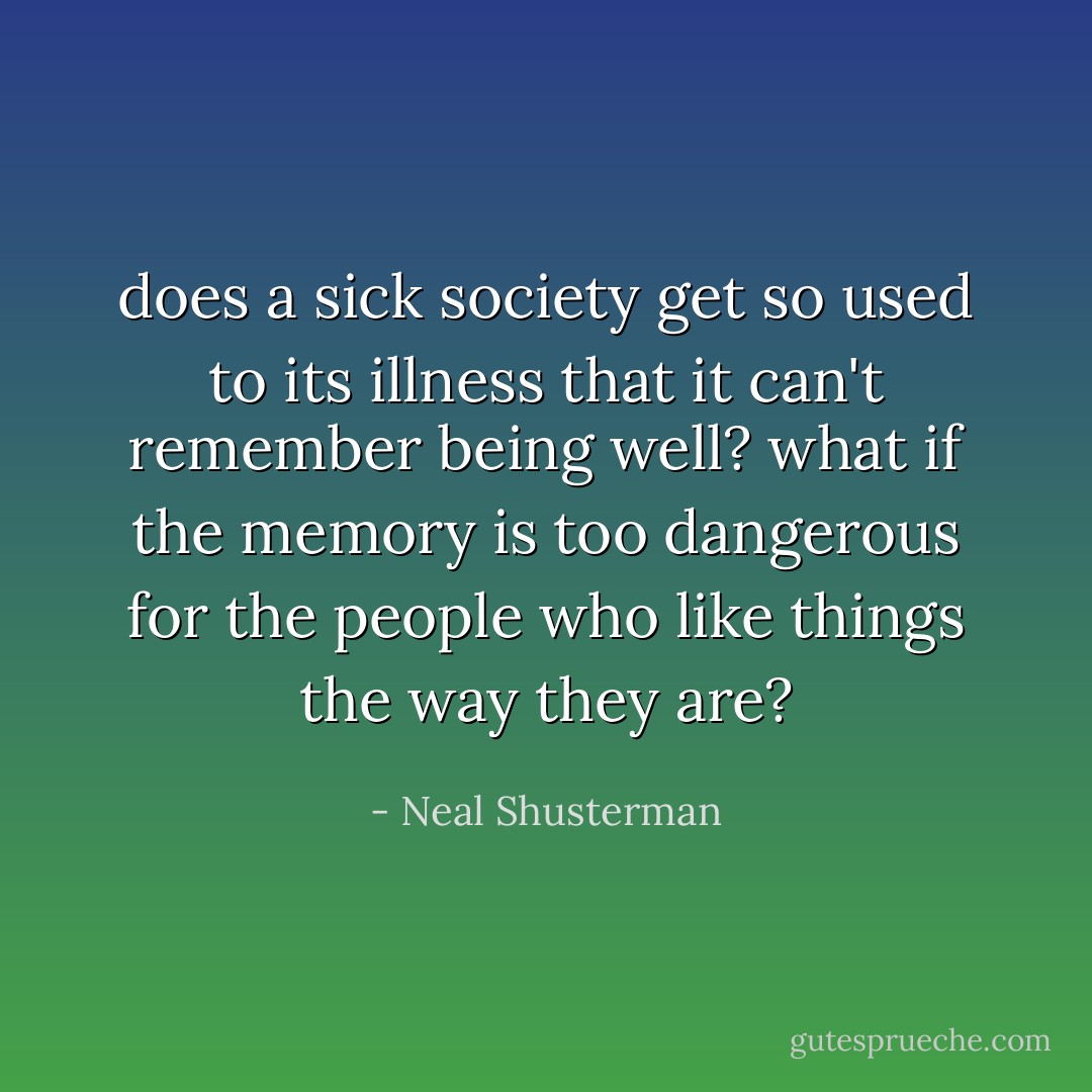 does a sick society get so used to its illness that it can't remember being well? what if the memory is too dangerous for the people who like things the way they are? - Neal Shusterman