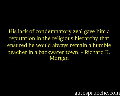 His lack of condemnatory zeal gave him a reputation in the religious hierarchy that ensured he would always remain a humble teacher in a backwater town. - Richard K. Morgan