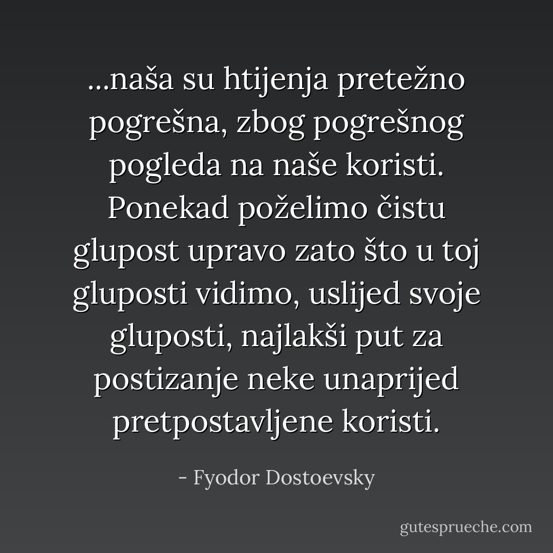 ...naša su htijenja pretežno pogrešna, zbog pogrešnog pogleda na naše koristi. Ponekad poželimo čistu glupost upravo zato što u toj gluposti vidimo, uslijed svoje gluposti, najlakši put za postizanje neke unaprijed pretpostavljene koristi. - Fyodor Dostoevsky