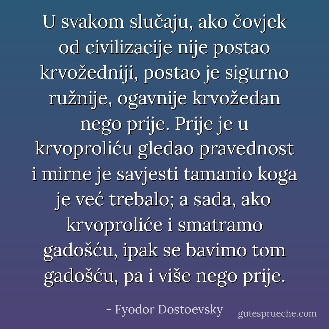 U svakom slučaju, ako čovjek od civilizacije nije postao krvožedniji, postao je sigurno ružnije, ogavnije krvožedan nego prije. Prije je u krvoproliću gledao pravednost i mirne je savjesti tamanio koga je već trebalo; a sada, ako krvoproliće i smatramo gadošću, ipak se bavimo tom gadošću, pa i više nego prije. - Fyodor Dostoevsky