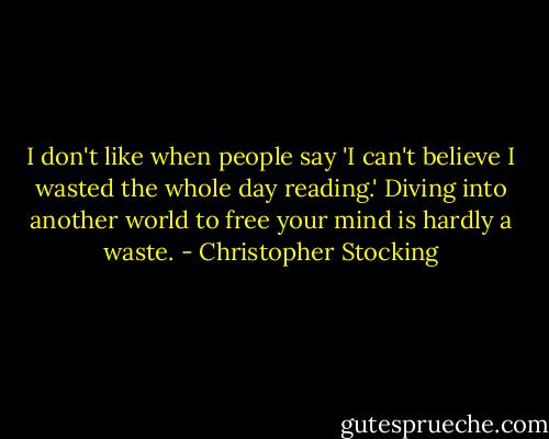 I don't like when people say 'I can't believe I wasted the whole day reading.' Diving into another world to free your mind is hardly a waste. - Christopher Stocking