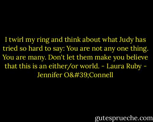 I twirl my ring and think about what Judy has tried so hard to say: You are not any one thing. You are many. Don't let them make you believe that this is an either/or world.<br />- Laura Ruby - Jennifer O'Connell