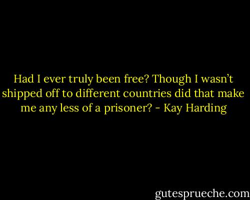 Had I ever truly been free? Though I wasn’t shipped off to different countries did that make me any less of a prisoner? - Kay Harding