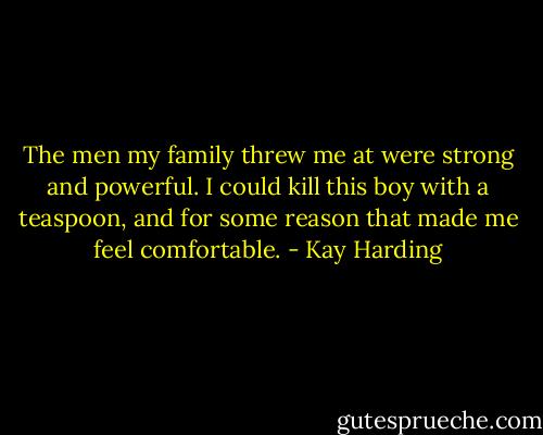 The men my family threw me at were strong and powerful. I could kill this boy with a teaspoon, and for some reason that made me feel comfortable. - Kay Harding