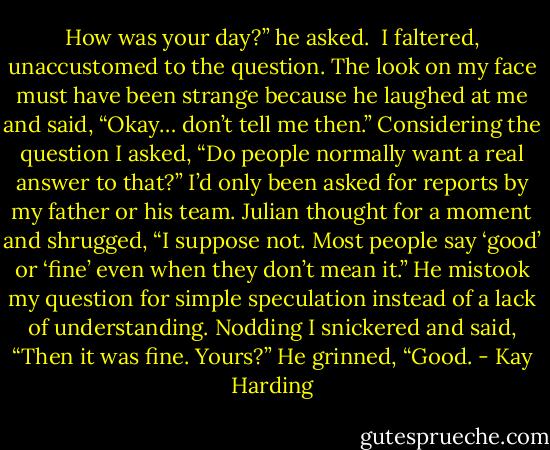 How was your day?” he asked. <br />I faltered, unaccustomed to the question. The look on my face must have been strange because he laughed at me and said, “Okay… don’t tell me then.”<br />Considering the question I asked, “Do people normally want a real answer to that?”<br />I’d only been asked for reports by my father or his team.<br />Julian thought for a moment and shrugged, “I suppose not. Most people say ‘good’ or ‘fine’ even when they don’t mean it.”<br />He mistook my question for simple speculation instead of a lack of understanding. Nodding I snickered and said, “Then it was fine. Yours?”<br />He grinned, “Good. - Kay Harding