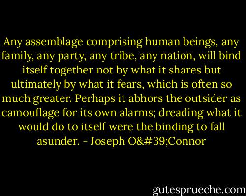 Any assemblage comprising human beings, any family, any party, any tribe, any nation, will bind itself together not by what it shares but ultimately by what it fears, which is often so much greater. Perhaps it abhors the outsider as camouflage for its own alarms; dreading what it would do to itself were the binding to fall asunder. - Joseph O'Connor