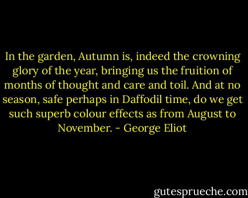 In the garden, Autumn is, indeed the crowning glory of the year, bringing us the fruition of months of thought and care and toil. And at no season, safe perhaps in Daffodil time, do we get such superb colour effects as from August to November. - George Eliot