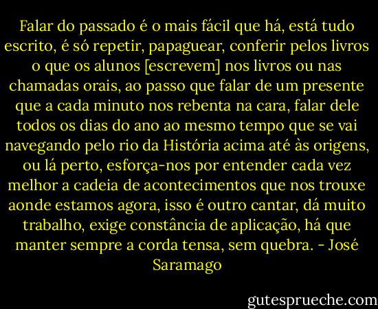 Falar do passado é o mais fácil que há, está tudo escrito, é só repetir, papaguear, conferir pelos livros o que os alunos [escrevem] nos livros ou nas chamadas orais, ao passo que falar de um presente que a cada minuto nos rebenta na cara, falar dele todos os dias do ano ao mesmo tempo que se vai navegando pelo rio da História acima até às origens, ou lá perto, esforça-nos por entender cada vez melhor a cadeia de acontecimentos que nos trouxe aonde estamos agora, isso é outro cantar, dá muito trabalho, exige constância de aplicação, há que manter sempre a corda tensa, sem quebra. - José Saramago