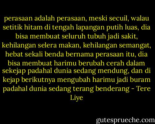 perasaan adalah perasaan, meski secuil, walau setitik hitam di tengah lapangan putih luas, dia bisa membuat seluruh tubuh jadi sakit, kehilangan selera makan, kehilangan semangat, hebat sekali benda bernama perasaan itu, dia bisa membuat harimu berubah cerah dalam sekejap padahal dunia sedang mendung, dan di kejap berikutnya mengubah harimu jadi buram padahal dunia sedang terang benderang - Tere Liye