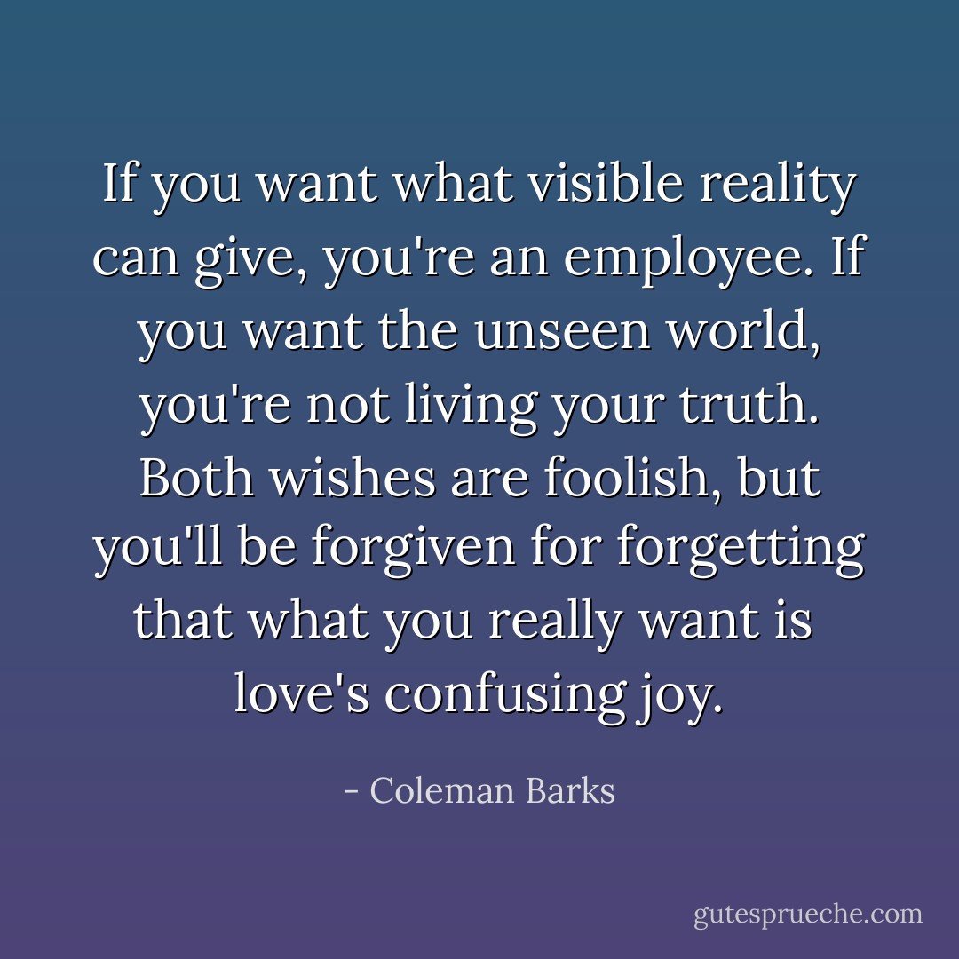 If you want what visible reality<br />can give, you're an employee.<br />If you want the unseen world,<br />you're not living your truth.<br />Both wishes are foolish,<br />but you'll be forgiven for forgetting<br />that what you really want is <br />love's confusing joy. - Coleman Barks