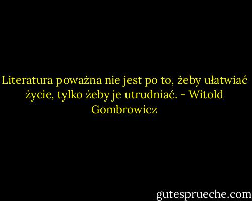 Literatura poważna nie jest po to, żeby ułatwiać życie, tylko żeby je utrudniać. - Witold Gombrowicz