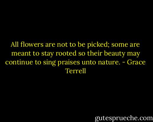 All flowers are not to be picked; some are meant to stay rooted so their beauty may continue to sing praises unto nature. - Grace Terrell