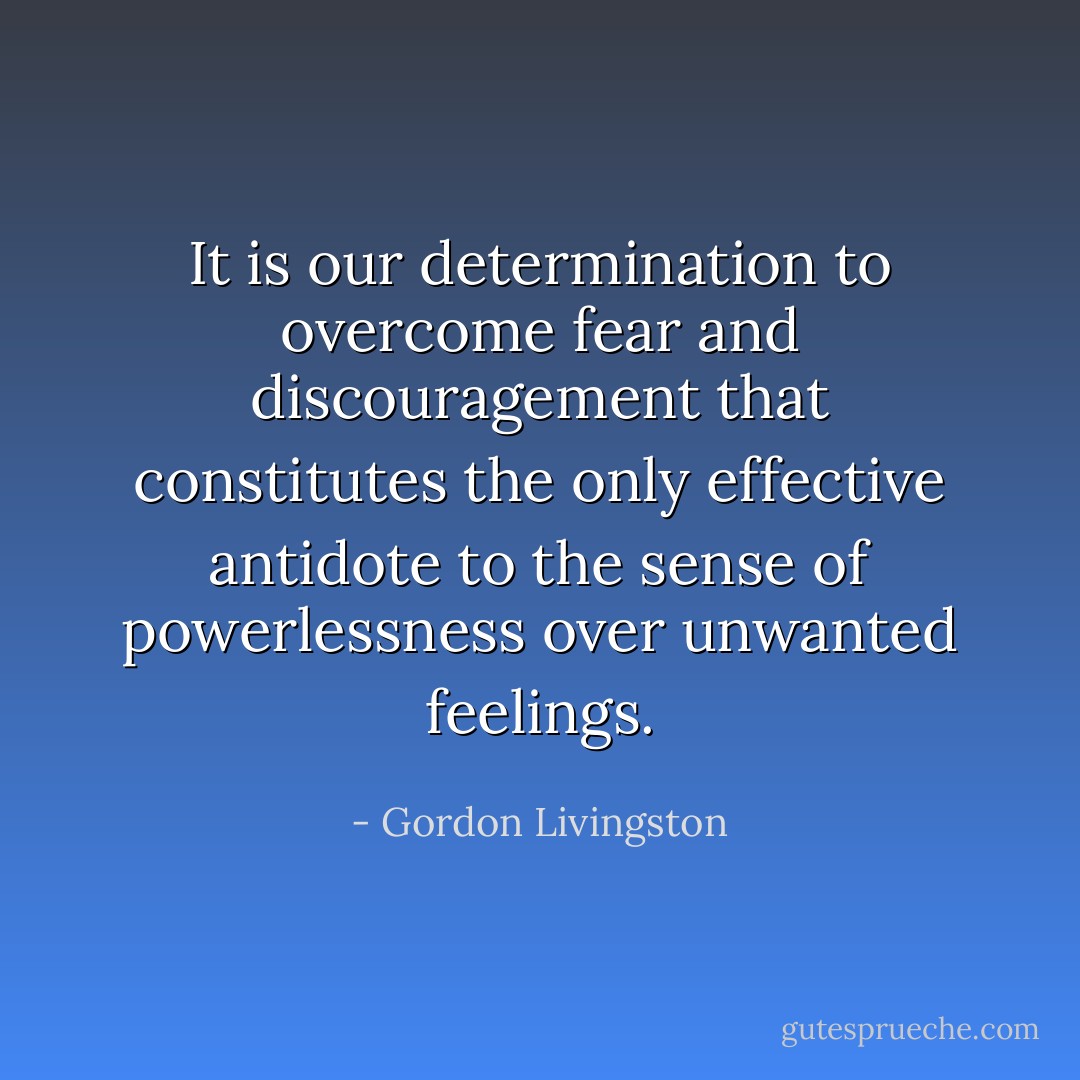 It is our determination to overcome fear and discouragement that constitutes the only effective antidote to the sense of powerlessness over unwanted feelings. - Gordon Livingston