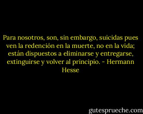 Para nosotros, son, sin embargo, suicidas pues ven la redención en la muerte, no en la vida; están dispuestos a eliminarse y entregarse, extinguirse y volver al principio. - Hermann Hesse