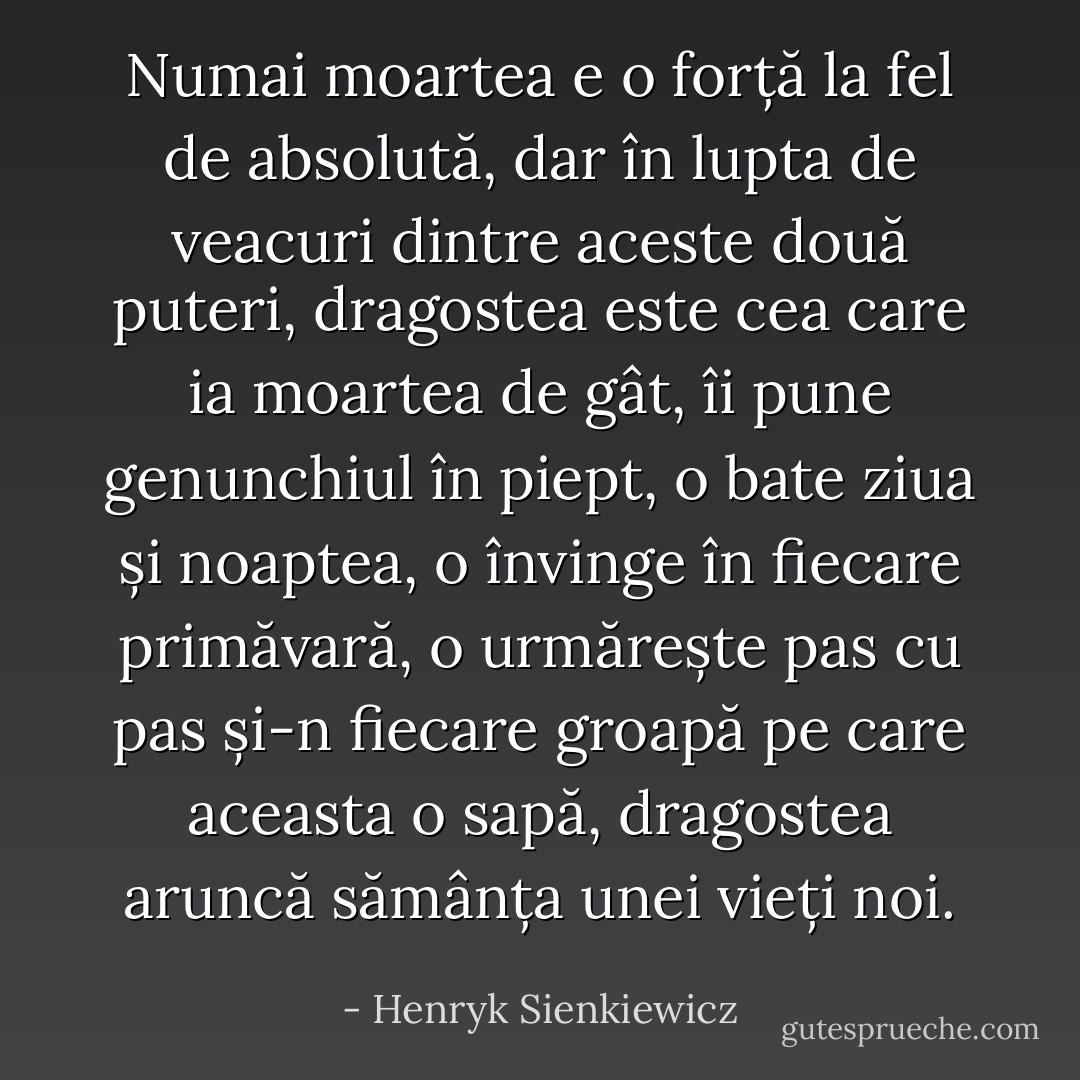 Numai moartea e o forță la fel de absolută, dar în lupta de veacuri dintre aceste două puteri, dragostea este cea care ia moartea de gât, îi pune genunchiul în piept, o bate ziua și noaptea, o învinge în fiecare primăvară, o urmărește pas cu pas și-n fiecare groapă pe care aceasta o sapă, dragostea aruncă sămânța unei vieți noi. - Henryk Sienkiewicz
