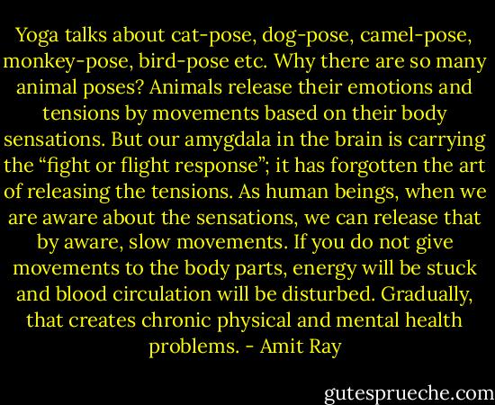 Yoga talks about cat-pose, dog-pose, camel-pose, monkey-pose, bird-pose etc. Why there are so many animal poses? Animals release their emotions and tensions by movements based on their body sensations. But our amygdala in the brain is carrying the “fight or flight response”; it has forgotten the art of releasing the tensions. As human beings, when we are aware about the sensations, we can release that by aware, slow movements. If you do not give movements to the body parts, energy will be stuck and blood circulation will be disturbed. Gradually, that creates chronic physical and mental health problems. - Amit Ray