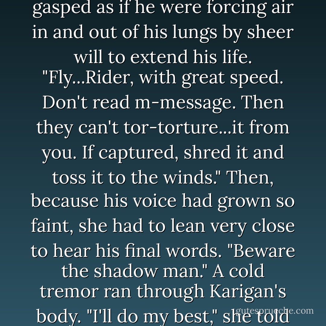 Identify you as messenger...to other Riders." The words were gasped as if he<br />were forcing air in and out of his lungs by sheer will to extend his life. "Fly...Rider, with<br />great speed. Don't read m-message. Then they can't tor-torture...it from you. If captured,<br />shred it and toss it to the winds." Then, because his voice had grown so faint, she had to<br />lean very close to hear his final words. "Beware the shadow man."<br />A cold tremor ran through Karigan's body. "I'll do my best," she told him. - Kristen Britain