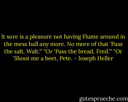 It sure is a pleasure not having Flume around in the mess hall any more. No more of that 'Pass the salt, Walt.'"<br />"Or 'Pass the bread, Fred.'"<br />"Or 'Shoot me a beet, Pete. - Joseph Heller