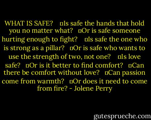 WHAT IS SAFE?<br /><br /><br /><br />	Is safe the hands that hold you no matter what?<br /><br /><br />	Or is safe someone hurting enough to fight?<br /><br /><br /><br />	Is safe the one who is strong as a pillar?<br /><br /><br />	Or is safe who wants to use the strength of two, not one?<br /><br /><br /><br />	Is love safe?<br /><br /><br />	Or is it better to find comfort?<br /><br /><br />	Can there be comfort without love?<br /><br /><br />	Can passion come from warmth?<br /><br /><br />	Or does it need to come from fire? - Jolene Perry