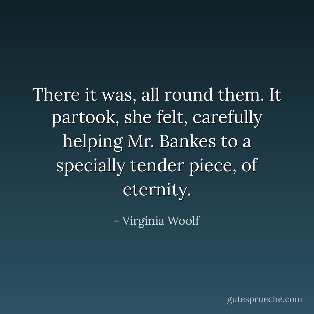 There it was, all round them. It partook, she felt, carefully helping Mr. Bankes to a specially tender piece, of eternity. - Virginia Woolf