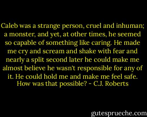 Caleb was a strange person, cruel and inhuman; a monster, and yet, at other times, he seemed so capable of something like caring. He made me cry and scream and shake with fear and nearly a split second later he could make me almost believe he wasn't responsible for any of it. He could hold me and make me feel safe. How was that possible? - C.J. Roberts