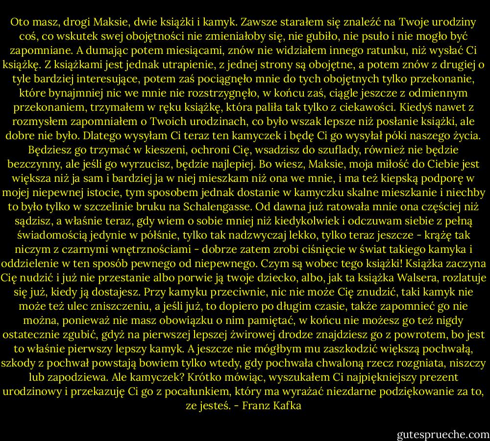 Oto masz, drogi Maksie, dwie książki i kamyk. Zawsze starałem się znaleźć na Twoje urodziny coś, co wskutek swej obojętności nie zmieniałoby się, nie gubiło, nie psuło i nie mogło być zapomniane. A dumając potem miesiącami, znów nie widziałem innego ratunku, niż wysłać Ci książkę. Z książkami jest jednak utrapienie, z jednej strony są obojętne, a potem znów z drugiej o tyle bardziej interesujące, potem zaś pociągnęło mnie do tych obojętnych tylko przekonanie, które bynajmniej nic we mnie nie rozstrzygnęło, w końcu zaś, ciągle jeszcze z odmiennym przekonaniem, trzymałem w ręku książkę, która paliła tak tylko z ciekawości. Kiedyś nawet z rozmysłem zapomniałem o Twoich urodzinach, co było wszak lepsze niż posłanie książki, ale dobre nie było. Dlatego wysyłam Ci teraz ten kamyczek i będę Ci go wysyłał póki naszego życia. Będziesz go trzymać w kieszeni, ochroni Cię, wsadzisz do szuflady, również nie będzie bezczynny, ale jeśli go wyrzucisz, będzie najlepiej. Bo wiesz, Maksie, moja miłość do Ciebie jest większa niż ja sam i bardziej ja w niej mieszkam niż ona we mnie, i ma też kiepską podporę w mojej niepewnej istocie, tym sposobem jednak dostanie w kamyczku skalne mieszkanie i niechby to było tylko w szczelinie bruku na Schalengasse. Od dawna już ratowała mnie ona częściej niż sądzisz, a właśnie teraz, gdy wiem o sobie mniej niż kiedykolwiek i odczuwam siebie z pełną świadomością jedynie w półśnie, tylko tak nadzwyczaj lekko, tylko teraz jeszcze - krążę tak niczym z czarnymi wnętrznościami - dobrze zatem zrobi ciśnięcie w świat takiego kamyka i oddzielenie w ten sposób pewnego od niepewnego. Czym są wobec tego książki! Książka zaczyna Cię nudzić i już nie przestanie albo porwie ją twoje dziecko, albo, jak ta książka Walsera, rozlatuje się już, kiedy ją dostajesz. Przy kamyku przeciwnie, nic nie może Cię znudzić, taki kamyk nie może też ulec zniszczeniu, a jeśli już, to dopiero po długim czasie, także zapomnieć go nie można, ponieważ nie masz obowiązku o nim pamiętać, w końcu nie możesz go też nigdy ostatecznie zgubić, gdyż na pierwszej lepszej żwirowej drodze znajdziesz go z powrotem, bo jest to właśnie pierwszy lepszy kamyk. A jeszcze nie mógłbym mu zaszkodzić większą pochwałą, szkody z pochwał powstają bowiem tylko wtedy, gdy pochwała chwaloną rzecz rozgniata, niszczy lub zapodziewa. Ale kamyczek? Krótko mówiąc, wyszukałem Ci najpiękniejszy prezent urodzinowy i przekazuję Ci go z pocałunkiem, który ma wyrażać niezdarne podziękowanie za to, ze jesteś. - Franz Kafka