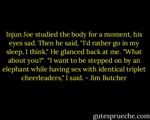 Injun Joe studied the body for a moment, his eyes sad. Then he said, "I'd rather go in my sleep, I think." He glanced back at me. "What about you?"<br /><br />"I want to be stepped on by an elephant while having sex with identical triplet cheerleaders," I said. - Jim Butcher